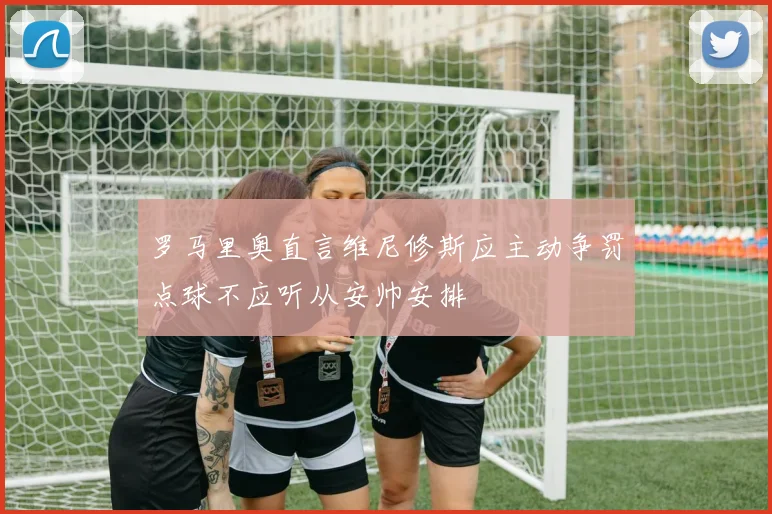 罗马里奥直言维尼修斯应主动争罚点球不应听从安帅安排
