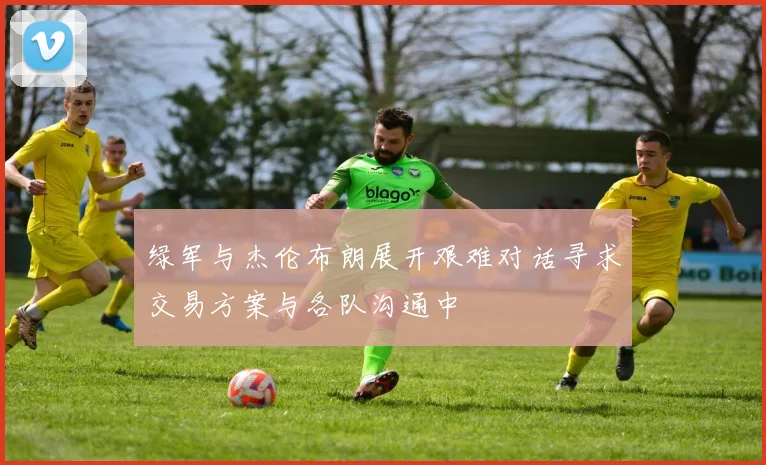 绿军与杰伦布朗展开艰难对话寻求交易方案与各队沟通中