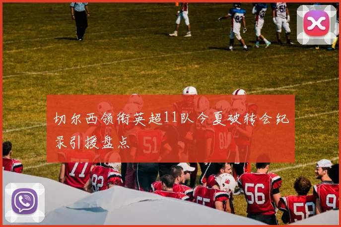 切尔西领衔英超11队今夏破转会纪录引援盘点