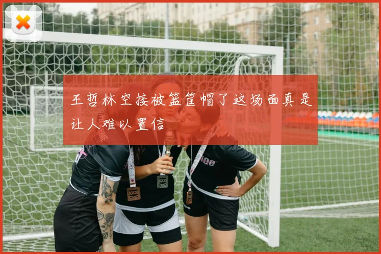 王哲林空接被篮筐帽了这场面真是让人难以置信