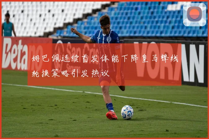 姆巴佩连续首发体能下降皇马锋线轮换策略引发热议