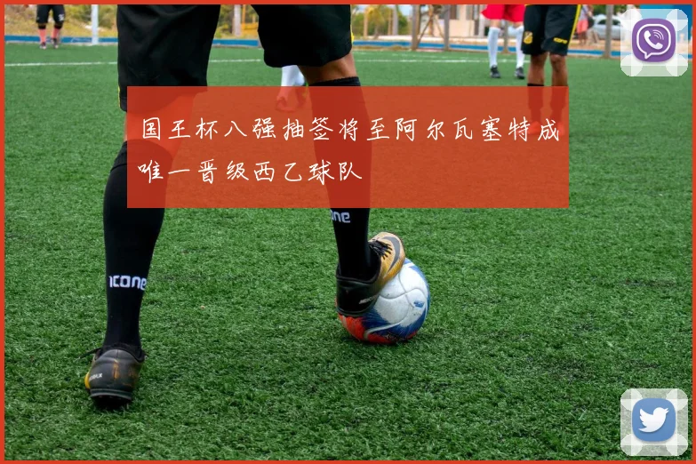 国王杯八强抽签将至阿尔瓦塞特成唯一晋级西乙球队