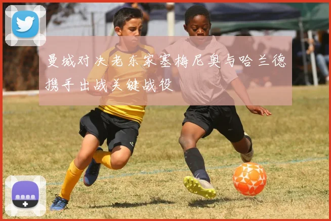 曼城对决老东家塞梅尼奥与哈兰德携手出战关键战役