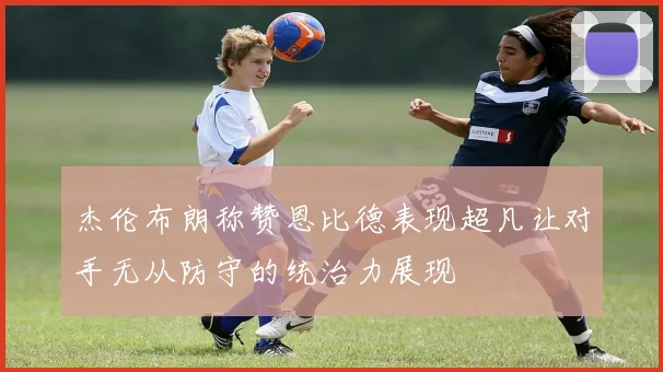 杰伦布朗称赞恩比德表现超凡让对手无从防守的统治力展现