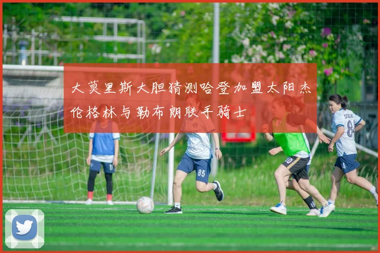 大莫里斯大胆猜测哈登加盟太阳杰伦格林与勒布朗联手骑士