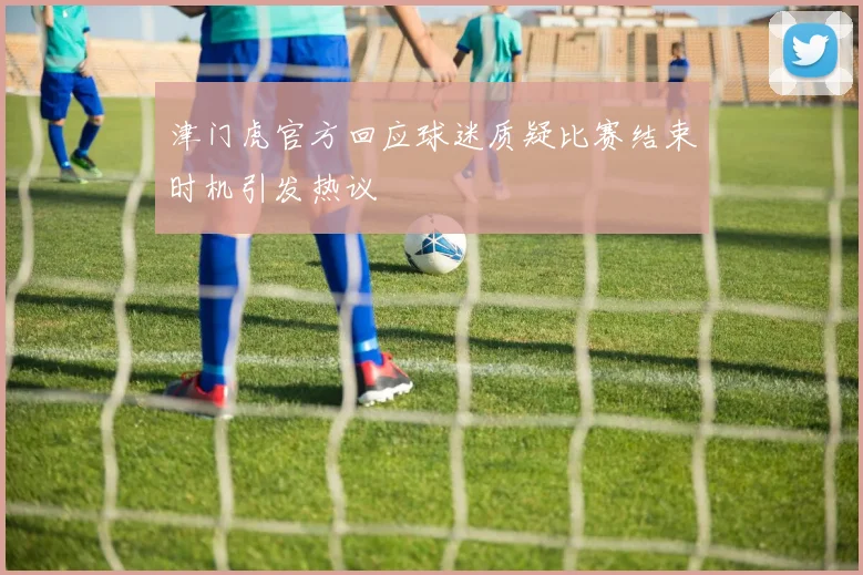 津门虎官方回应球迷质疑比赛结束时机引发热议