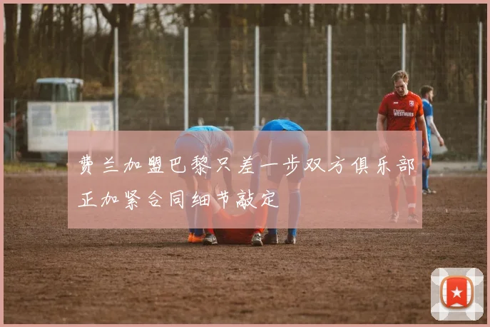 费兰加盟巴黎只差一步双方俱乐部正加紧合同细节敲定