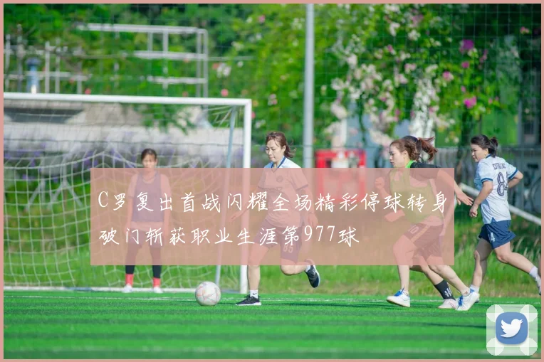 C罗复出首战闪耀全场精彩停球转身破门斩获职业生涯第977球