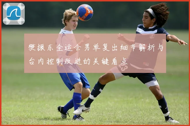樊振东全运会男单复出细节解析与台内控制改进的关键看点
