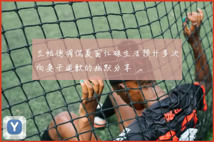 兰帕德调侃夏窗忙碌生活预计多次向妻子道歉的幽默分享