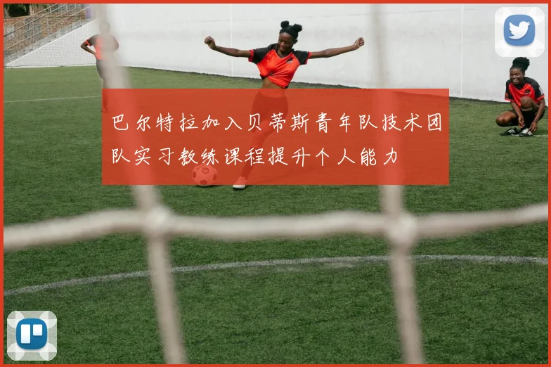 巴尔特拉加入贝蒂斯青年队技术团队实习教练课程提升个人能力