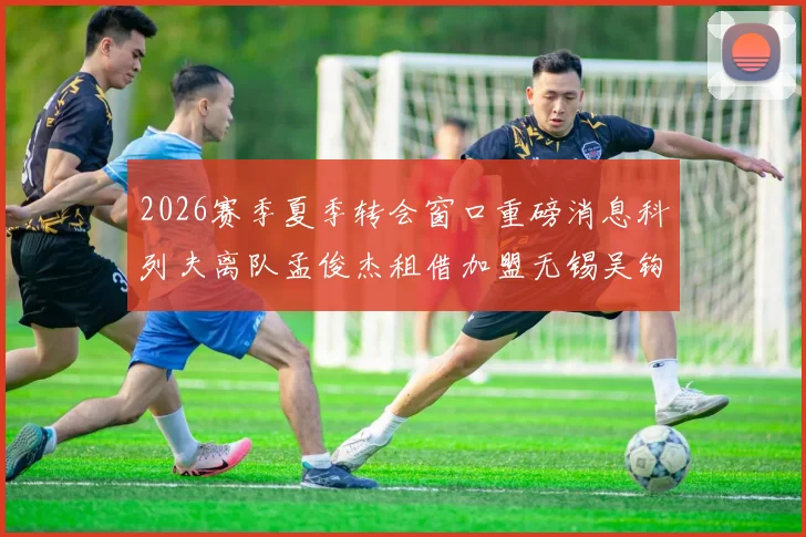2026赛季夏季转会窗口重磅消息科列夫离队孟俊杰租借加盟无锡吴钩