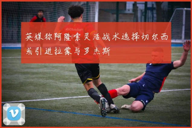 英媒称阿隆索灵活战术选择切尔西或引进拉蒙与罗杰斯