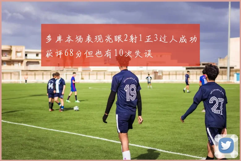 多库本场表现亮眼2射1正3过人成功获评68分但也有10次失误