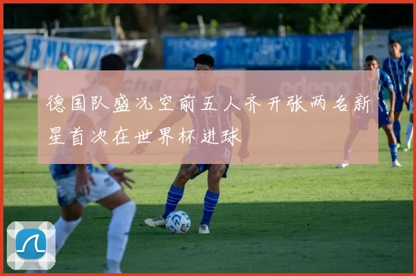 德国队盛况空前五人齐开张两名新星首次在世界杯进球