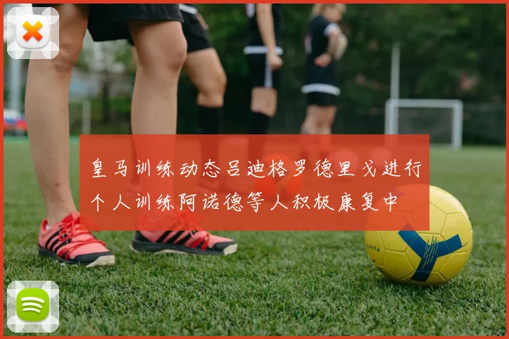 皇马训练动态吕迪格罗德里戈进行个人训练阿诺德等人积极康复中