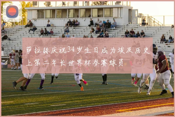 萨拉赫庆祝34岁生日成为埃及历史上第二年长世界杯参赛球员