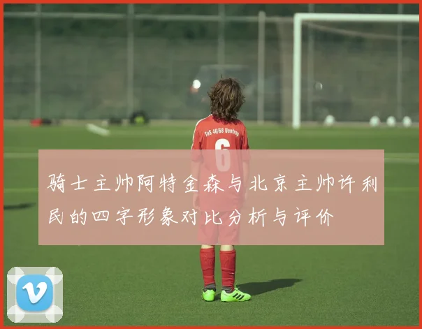 骑士主帅阿特金森与北京主帅许利民的四字形象对比分析与评价