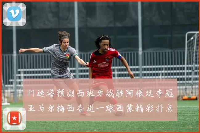 门迭塔预测西班牙战胜阿根廷夺冠亚马尔梅西各进一球西蒙精彩扑点救主