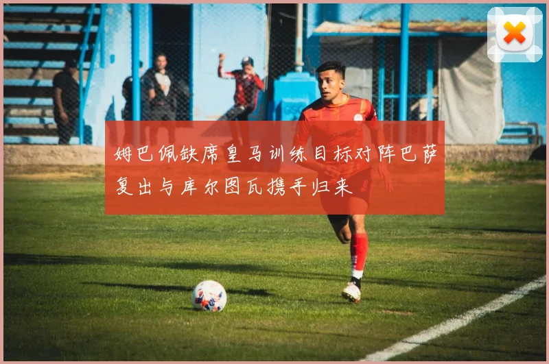姆巴佩缺席皇马训练目标对阵巴萨复出与库尔图瓦携手归来