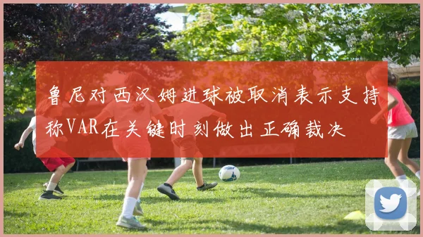 鲁尼对西汉姆进球被取消表示支持称VAR在关键时刻做出正确裁决