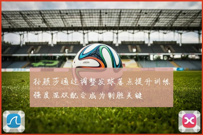 孙颖莎通过调整发球落点提升训练强度混双配合成为制胜关键