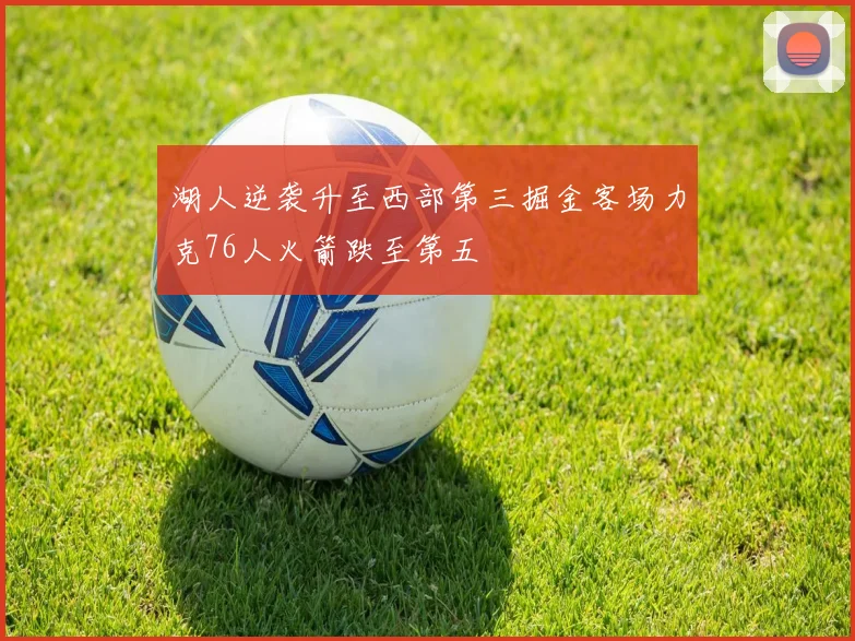 湖人逆袭升至西部第三掘金客场力克76人火箭跌至第五