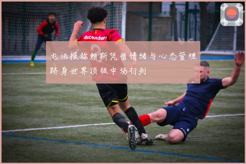 电讯报称赖斯凭借情绪与心态管理跻身世界顶级中场行列