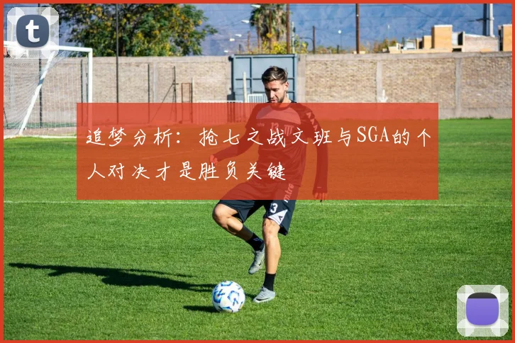 追梦分析：抢七之战文班与SGA的个人对决才是胜负关键