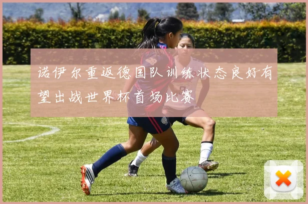 诺伊尔重返德国队训练状态良好有望出战世界杯首场比赛