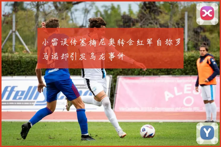 小雷误传塞梅尼奥转会红军自称罗马诺却引发乌龙事件