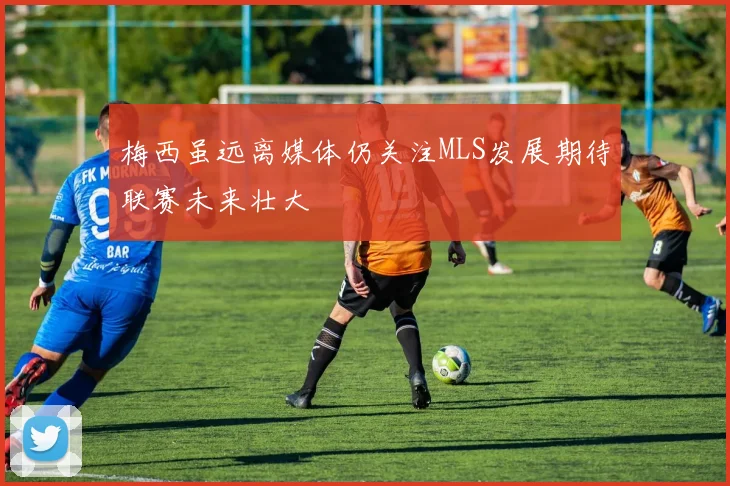 梅西虽远离媒体仍关注MLS发展期待联赛未来壮大
