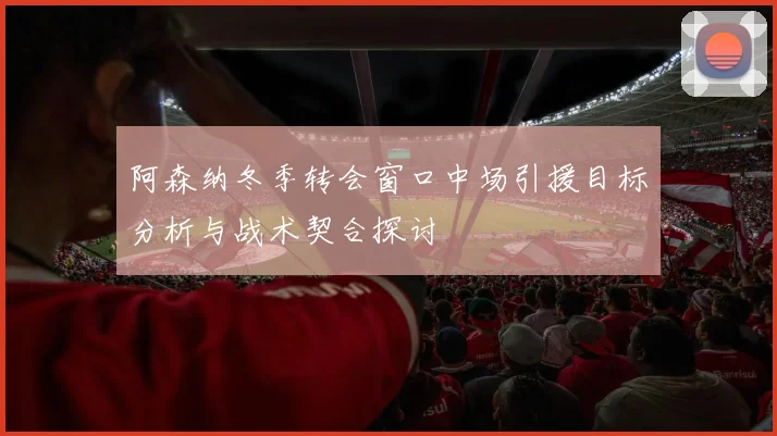 阿森纳冬季转会窗口中场引援目标分析与战术契合探讨