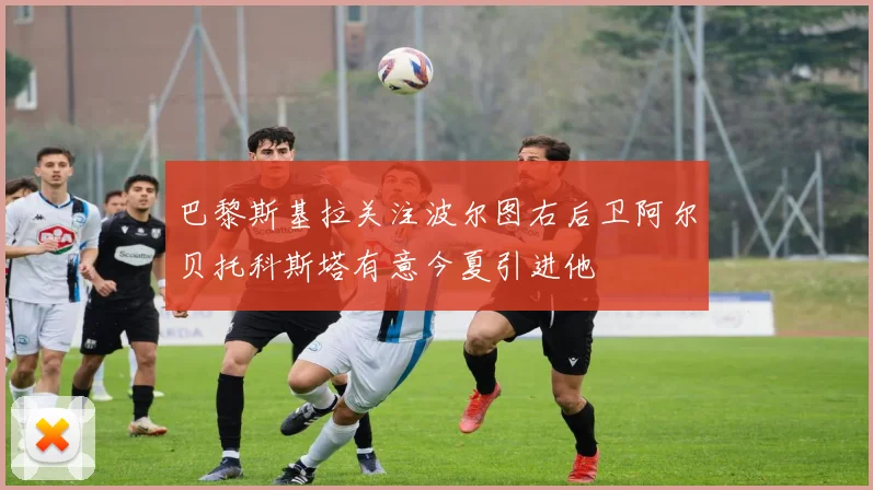 巴黎斯基拉关注波尔图右后卫阿尔贝托科斯塔有意今夏引进他
