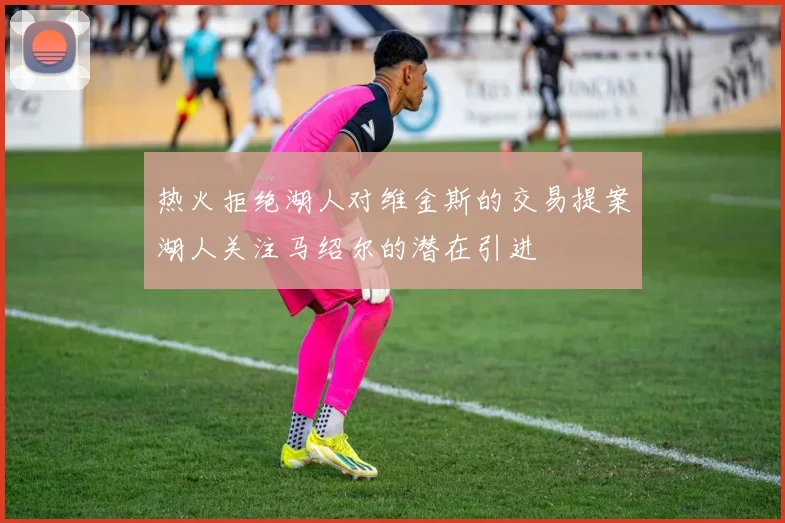 热火拒绝湖人对维金斯的交易提案湖人关注马绍尔的潜在引进