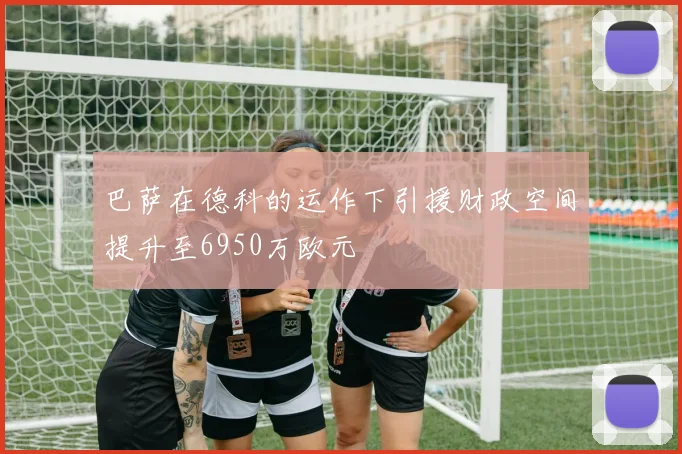 巴萨在德科的运作下引援财政空间提升至6950万欧元