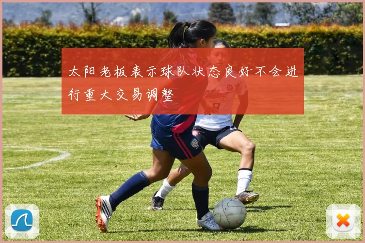太阳老板表示球队状态良好不会进行重大交易调整