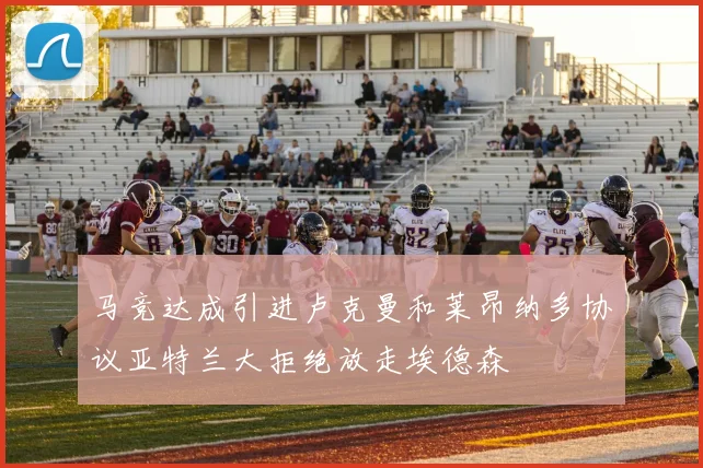 马竞达成引进卢克曼和莱昂纳多协议亚特兰大拒绝放走埃德森