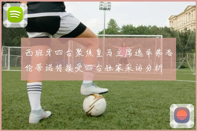 西班牙四台聚焦皇马主席选举弗洛伦蒂诺将接受四台独家采访分析