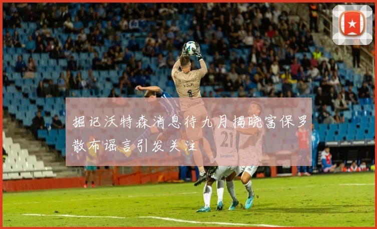 掘记沃特森消息待九月揭晓富保罗散布谣言引发关注